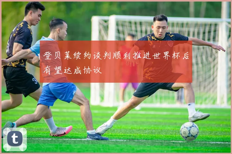 登贝莱续约谈判顺利推进世界杯后有望达成协议