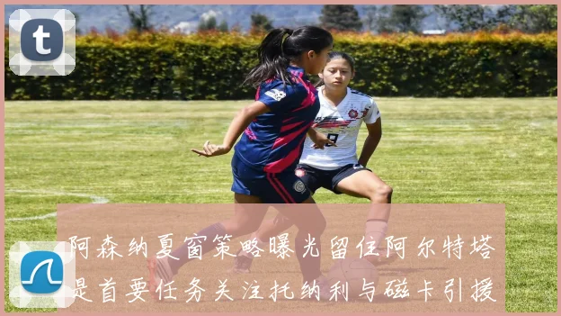 阿森纳夏窗策略曝光留住阿尔特塔是首要任务关注托纳利与磁卡引援动态