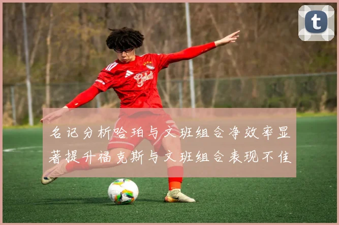名记分析哈珀与文班组合净效率显著提升福克斯与文班组合表现不佳差距明显