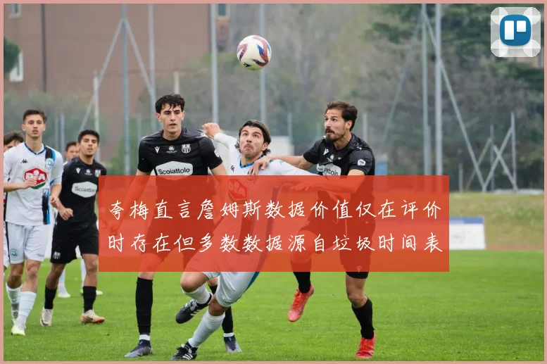 夸梅直言詹姆斯数据价值仅在评价时存在但多数数据源自垃圾时间表现