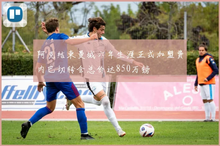 阿克结束曼城六年生涯正式加盟费内巴切转会总价达850万镑
