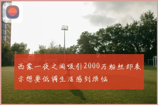西蒙一夜之间吸引2000万粉丝却表示想要低调生活感到烦恼
