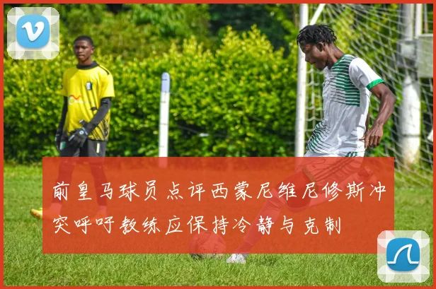 前皇马球员点评西蒙尼维尼修斯冲突呼吁教练应保持冷静与克制