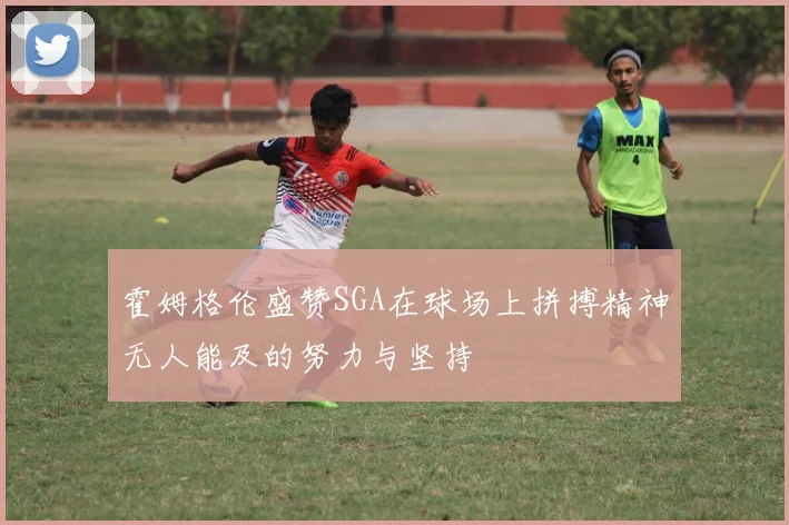 霍姆格伦盛赞SGA在球场上拼搏精神无人能及的努力与坚持