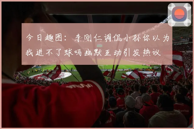 今日趣图：李刚仁调侃小孙你以为我进不了球吗幽默互动引发热议