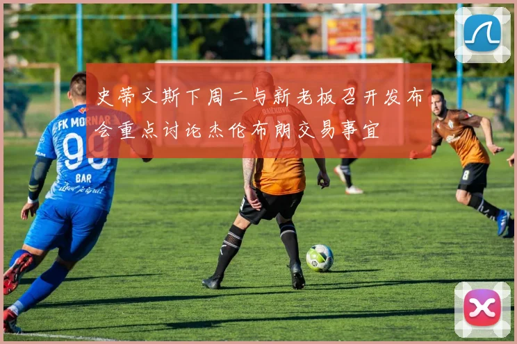 史蒂文斯下周二与新老板召开发布会重点讨论杰伦布朗交易事宜