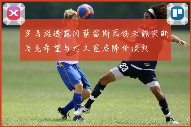 罗马诺透露冈萨雷斯因伤未能买断马竞希望与尤文重启降价谈判