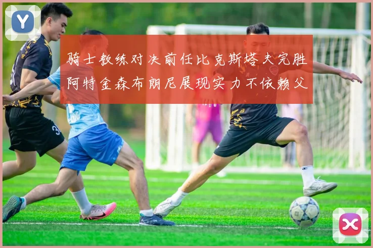 骑士教练对决前任比克斯塔夫完胜阿特金森布朗尼展现实力不依赖父亲