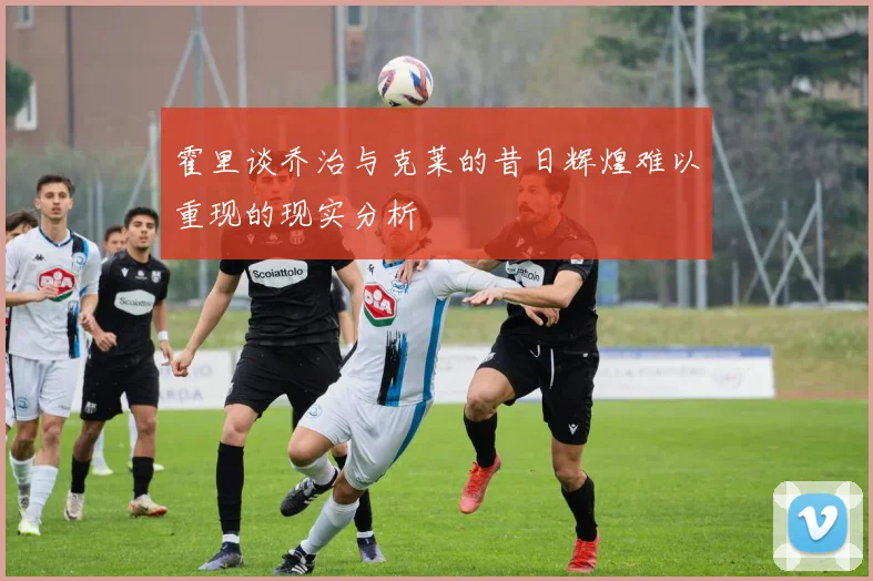 霍里谈乔治与克莱的昔日辉煌难以重现的现实分析