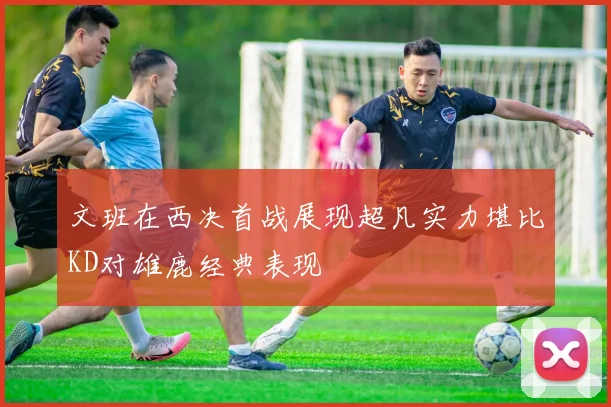 文班在西决首战展现超凡实力堪比KD对雄鹿经典表现