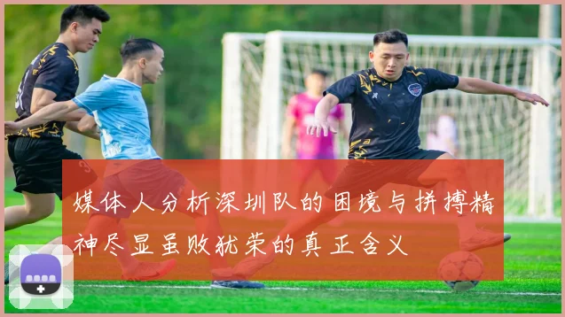 媒体人分析深圳队的困境与拼搏精神尽显虽败犹荣的真正含义
