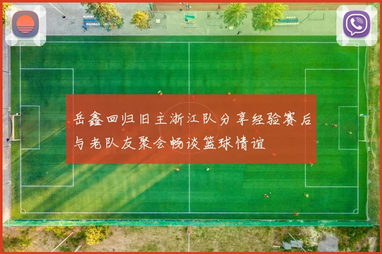 岳鑫回归旧主浙江队分享经验赛后与老队友聚会畅谈篮球情谊