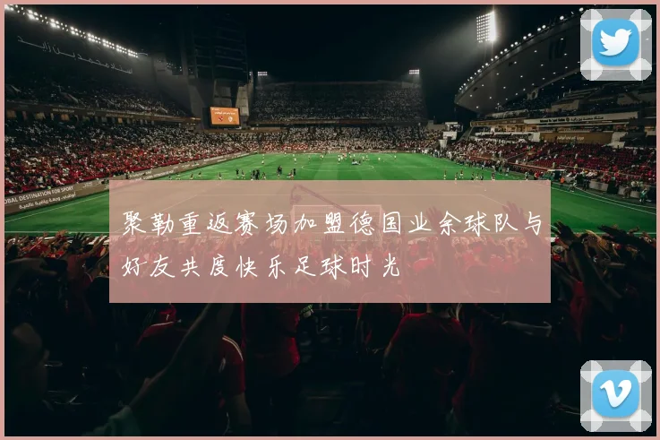 聚勒重返赛场加盟德国业余球队与好友共度快乐足球时光