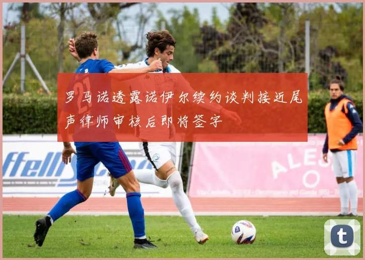 罗马诺透露诺伊尔续约谈判接近尾声律师审核后即将签字