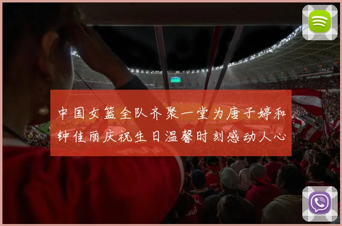 中国女篮全队齐聚一堂为唐子婷和钟佳丽庆祝生日温馨时刻感动人心