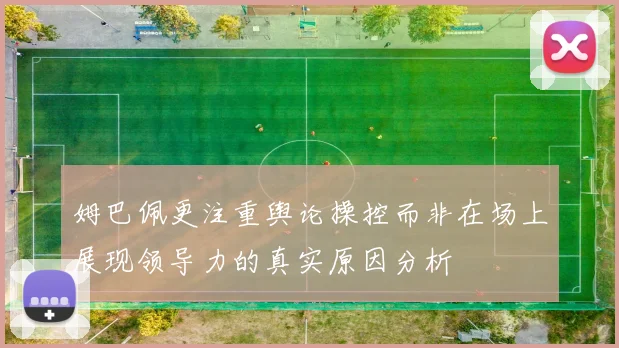 姆巴佩更注重舆论操控而非在场上展现领导力的真实原因分析