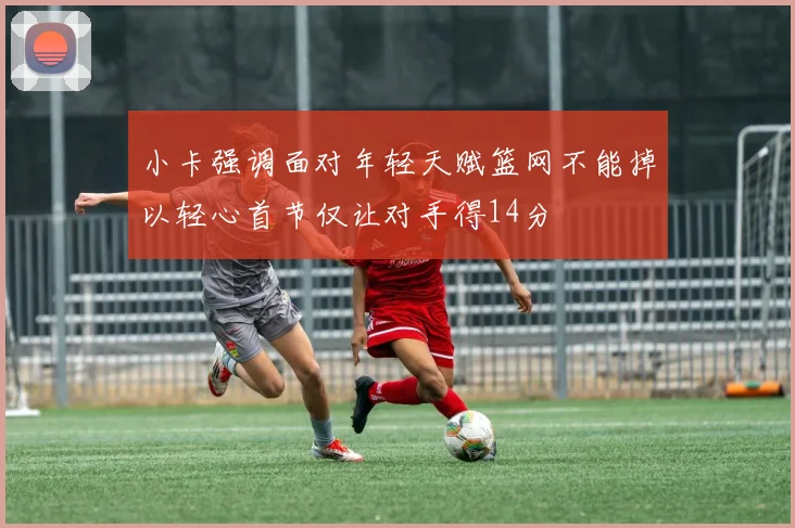 小卡强调面对年轻天赋篮网不能掉以轻心首节仅让对手得14分