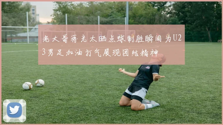 老大哥蒋光太晒点球制胜瞬间为U23男足加油打气展现团结精神