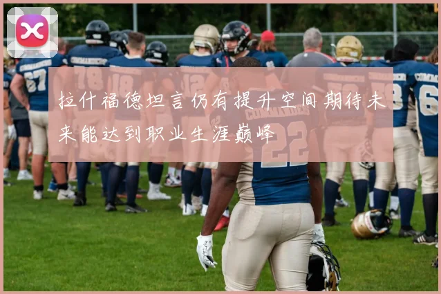 拉什福德坦言仍有提升空间期待未来能达到职业生涯巅峰