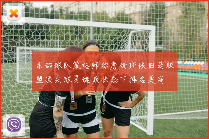 东部球队策略师称詹姆斯依旧是联盟顶尖球员健康状态下排名更高