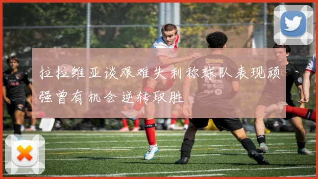 拉拉维亚谈艰难失利称球队表现顽强曾有机会逆转取胜