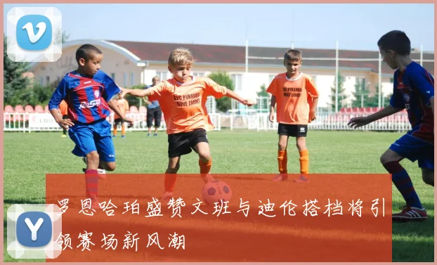 罗恩哈珀盛赞文班与迪伦搭档将引领赛场新风潮